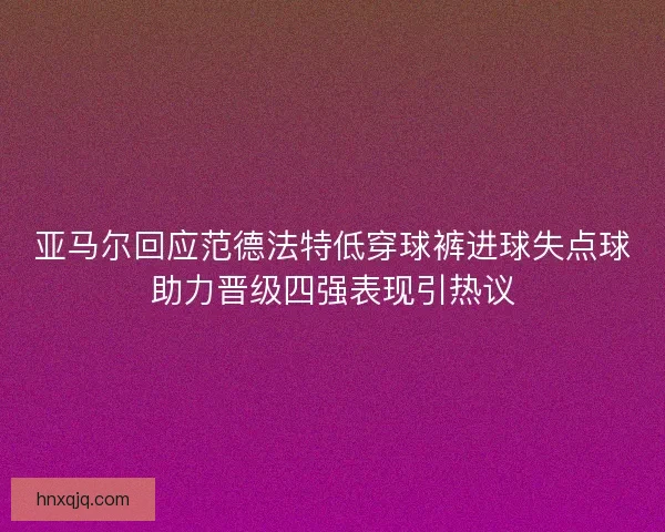 亚马尔回应范德法特低穿球裤进球失点球助力晋级四强表现引热议