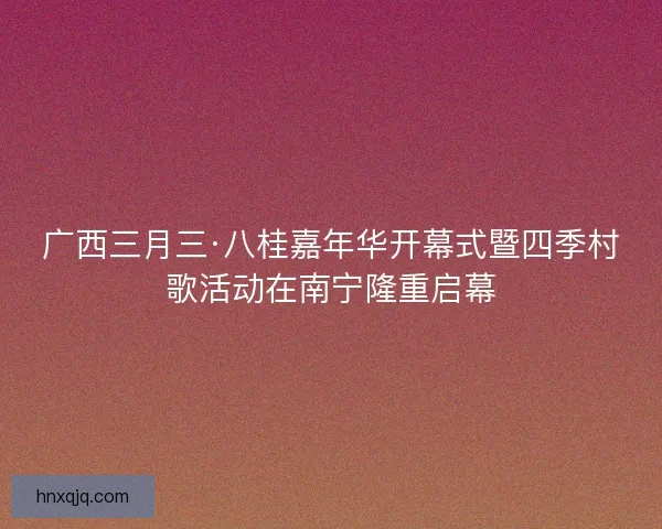 广西三月三·八桂嘉年华开幕式暨四季村歌活动在南宁隆重启幕
