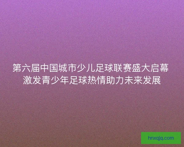 第六届中国城市少儿足球联赛盛大启幕 激发青少年足球热情助力未来发展